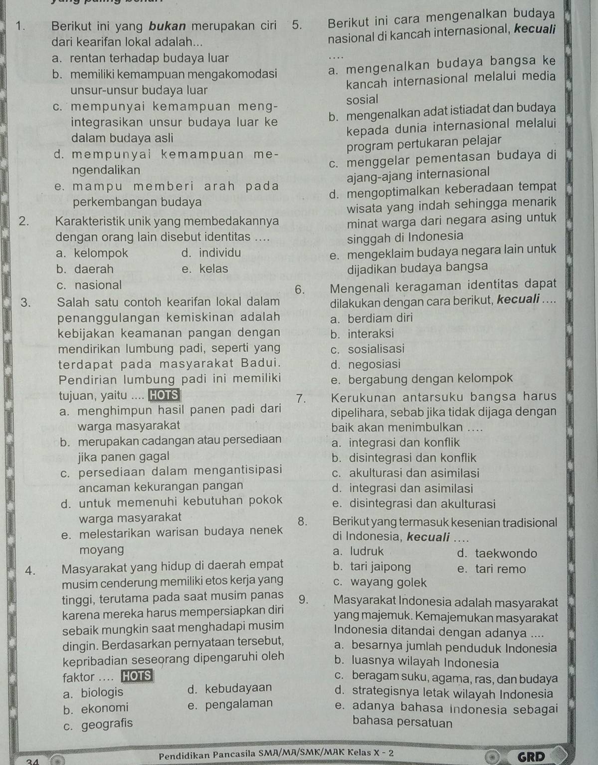 Berikut ini yang bukan merupakan ciri 5. Berikut ini cara mengenalkan budaya
dari kearifan lokal adalah...
nasional di kancah internasional, kecuali
a. rentan terhadap budaya luar
b. memiliki kemampuan mengakomodasi a. mengenalkan budaya bangsa ke
kancah internasional melalui media
unsur-unsur budaya luar
c. mempunyai kemampuan meng- sosial
integrasikan unsur budaya luar ke b. mengenalkan adat istiadat dan budaya
kepada dunia internasional melalui
dalam budaya asli
program pertukaran pelajar
d. mempunyai kemampuan me-
ngendalikan c. menggelar pementasan budaya di
ajang-ajang internasional
e. mamp u member i arah pada
perkembangan budaya d. mengoptimalkan keberadaan tempat
wisata yang indah sehingga menarik
2. Karakteristik unik yang membedakannya minat warga dari negara asing untuk
dengan orang lain disebut identitas .... singgah di Indonesia
a. kelompok d. individu
e. mengeklaim budaya negara lain untuk
b. daerah e. kelas dijadikan budaya bangsa
c. nasional
6. _ Mengenali keragaman identitas dapat
3. Salah satu contoh kearifan lokal dalam dilakukan dengan cara berikut, kecuali ....
penanggulangan kemiskinan adalah a. berdiam diri
kebijakan keamanan pangan dengan b. interaksi
mendirikan lumbung padi, seperti yang c. sosialisasi
terdapat pada masyarakat Badui. d. negosiasi
Pendirian lumbung padi ini memiliki e. bergabung dengan kelompok
tujuan, yaitu .... HOTS 7. Kerukunan antarsuku bangsa harus
a. menghimpun hasil panen padi dari dipelihara, sebab jika tidak dijaga dengan
warga masyarakat baik akan menimbulkan ....
b. merupakan cadangan atau persediaan a. integrasi dan konflik
jika panen gagal b. disintegrasi dan konflik
c. persediaan dalam mengantisipasi c. akulturasi dan asimilasi
ancaman kekurangan pangan d. integrasi dan asimilasi
d. untuk memenuhi kebutuhan pokok e. disintegrasi dan akulturasi
8.
warga masyarakat Berikut yang termasuk kesenian tradisional
e. melestarikan warisan budaya nenek di Indonesia, kecuali ....
moyang a. ludruk d. taekwondo
4. Masyarakat yang hidup di daerah empat b. tari jaipong e. tari remo
musim cenderung memiliki etos kerja yang c. wayang golek
tinggi, terutama pada saat musim panas 9. Masyarakat Indonesia adalah masyarakat
karena mereka harus mempersiapkan diri yang majemuk. Kemajemukan masyarakat
sebaik mungkin saat menghadapi musim Indonesia ditandai dengan adanya ....
dingin. Berdasarkan pernyataan tersebut, a. besarnya jumlah penduduk Indonesia
kepribadian seseorang dipengaruhi oleh b. luasnya wilayah Indonesia
faktor .... HOTS c. beragam suku, agama, ras, dan budaya
a. biologis d. kebudayaan d. strategisnya letak wilayah Indonesia
b. ekonomi e. pengalaman e. adanya bahasa Indonesia sebagai
c. geografis
bahasa persatuan
Pendidikan Pancasila SMA/MA/SMK/MAK Kelas x-2 GRD