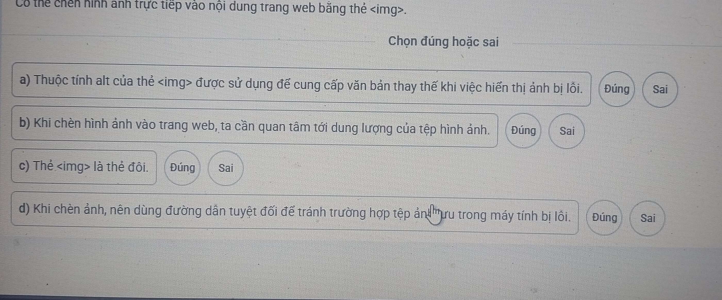 Có thể chến hình anh trực tiếp vào nội dung trang web bằng thẻ . 
Chọn đúng hoặc sai 
a) Thuộc tính alt của thẻ được sử dụng để cung cấp văn bản thay thế khi việc hiển thị ảnh bị lồi. Đúng Sai 
b) Khi chèn hình ảnh vào trang web, ta cần quan tâm tới dung lượng của tệp hình ảnh. Đúng Sai 
c) Thẻ là thẻ đôi. Đúng Sai 
d) Khi chèn ảnh, nên dùng đường dẫn tuyệt đối để tránh trường hợp tệp ản 'ưu trong máy tính bị lôi. Đúng Sai