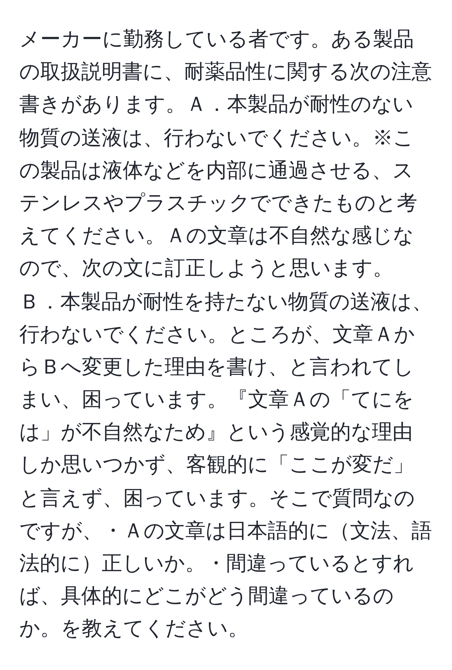 メーカーに勤務している者です。ある製品の取扱説明書に、耐薬品性に関する次の注意書きがあります。Ａ．本製品が耐性のない物質の送液は、行わないでください。※この製品は液体などを内部に通過させる、ステンレスやプラスチックでできたものと考えてください。Ａの文章は不自然な感じなので、次の文に訂正しようと思います。Ｂ．本製品が耐性を持たない物質の送液は、行わないでください。ところが、文章ＡからＢへ変更した理由を書け、と言われてしまい、困っています。『文章Ａの「てにをは」が不自然なため』という感覚的な理由しか思いつかず、客観的に「ここが変だ」と言えず、困っています。そこで質問なのですが、・Ａの文章は日本語的に文法、語法的に正しいか。・間違っているとすれば、具体的にどこがどう間違っているのか。を教えてください。