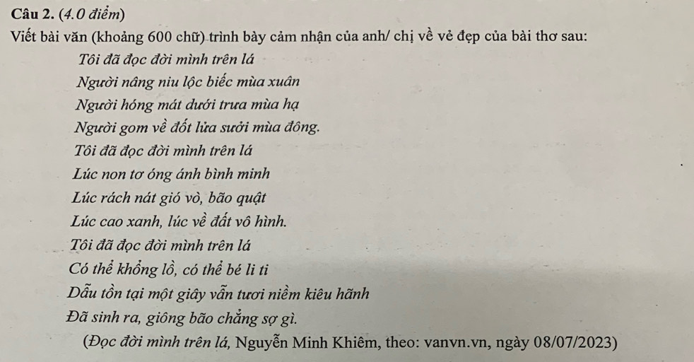 Viết bài văn (khoảng 600 chữ) trình bày cảm nhận của anh/ chị về vẻ đẹp của bài thơ sau: 
Tôi đã đọc đời mình trên lá 
Người nâng niu lộc biếc mùa xuân 
Người hóng mát dưới trưa mùa hạ 
Người gom về đốt lửa sưởi mùa đông. 
Tôi đã đọc đời mình trên lá 
Lúc non tơ óng ánh bình minh 
Lúc rách nát gió vò, bão quật 
Lúc cao xanh, lúc về đất vô hình. 
Tôi đã đọc đời mình trên lá 
Có thể khổng lồ, có thể bé li ti 
Dẫu tồn tại một giây vẫn tươi niềm kiêu hãnh 
Đã sinh ra, giông bão chẳng sợ gì. 
(Đọc đời mình trên lá, Nguyễn Minh Khiêm, theo: vanvn.vn, ngày 08/07/2023)