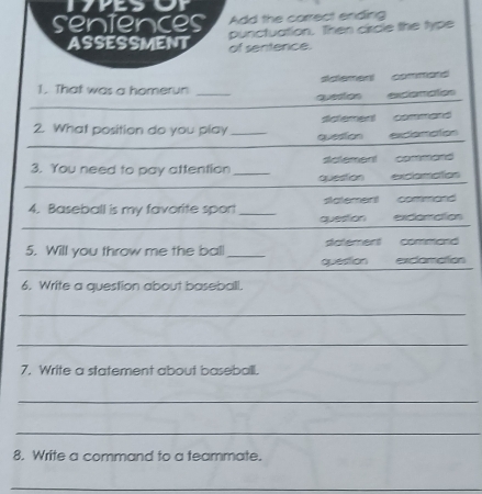 the carrect ending
ctuation. Then circle the type
entence.
sdlement commard 
1. That was a homerun_
_
quesies excionction
sctement command 
_
2. What position do you play _queston exclomation
3. You need to pay attention _solement command 
_
question exclanation
statement command
_
4. Baseball is my favorite spor! _question exclamation
_
5. Will you throw me the ball _question dtatement command
exclomation
6. Write a question about baseball.
_
_
7. Write a statement about baseball.
_
_
8. Write a command to a teammate.
_