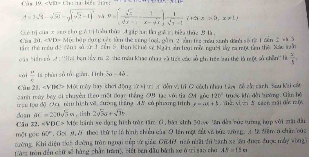 ∠ VD> Cho hai biểu thức:
A=3sqrt(8)-sqrt(50)-sqrt((sqrt 2)-1)^2 và B=( sqrt(x)/sqrt(x)-1 - 1/x-sqrt(x) ). 1/sqrt(x)+1  ( với x>0;x!= 1)
Giá trị của x sao cho giá trị biểu thức A gấp hai lần giá trị biểu thức B là .
Câu 20. . ∠ VD> Một hộp đựng các tấm thẻ cùng loại, gồm 2 tấm thẻ màu xanh đánh số từ 1 đến 2 và 3
tầm thẻ màu đỏ đánh số từ 3 đến 5 . Bạn Khuê và Ngân lần lượt mỗi người lấy ra một tấm thẻ. Xác suất
của biến cố A : “Hai bạn lấy ra 2 thẻ màu khác nhau và tích các số ghi trên hai thẻ là một số chẵn” là  a/b ,
với  a/b  là phân số tối giản. Tính 3a-4b.
Câu 21. ∠ VDC> Một máy bay khởi động từ vị trí A đến vị trí O cách nhau 1 km đề cất cánh. Sau khi cất
cánh máy bay di chuyển theo một đoạn thắng OB tạo với tia OA góc 120° trước khi đổi hướng. Gắn hệ
trục tọa độ Oxy như hình vẽ, đường thắng AB có phương trình y=ax+b. Biết vị trí B cách mặt đất một
đoạn BC=200sqrt(3)m , tính 2sqrt(3)a+sqrt(3)b.
Câu 22. M t bánh xe dạng hình tròn tâm O, bán kính 30cm lăn đến bức tường hợp với mặt đất
một góc 60° , Gọi B, H theo thứ tự là hình chiếu của O lên mặt đất và bức tường, A là điểm ở chân bức
tường. Khi diện tích đường tròn ngoại tiếp tứ giác OBAH nhỏ nhất thì bánh xe lăn được được mấy vòng?
(làm tròn đến chữ số hàng phần trăm), biết ban đầu bánh xe ở trí sao cho AB=15m