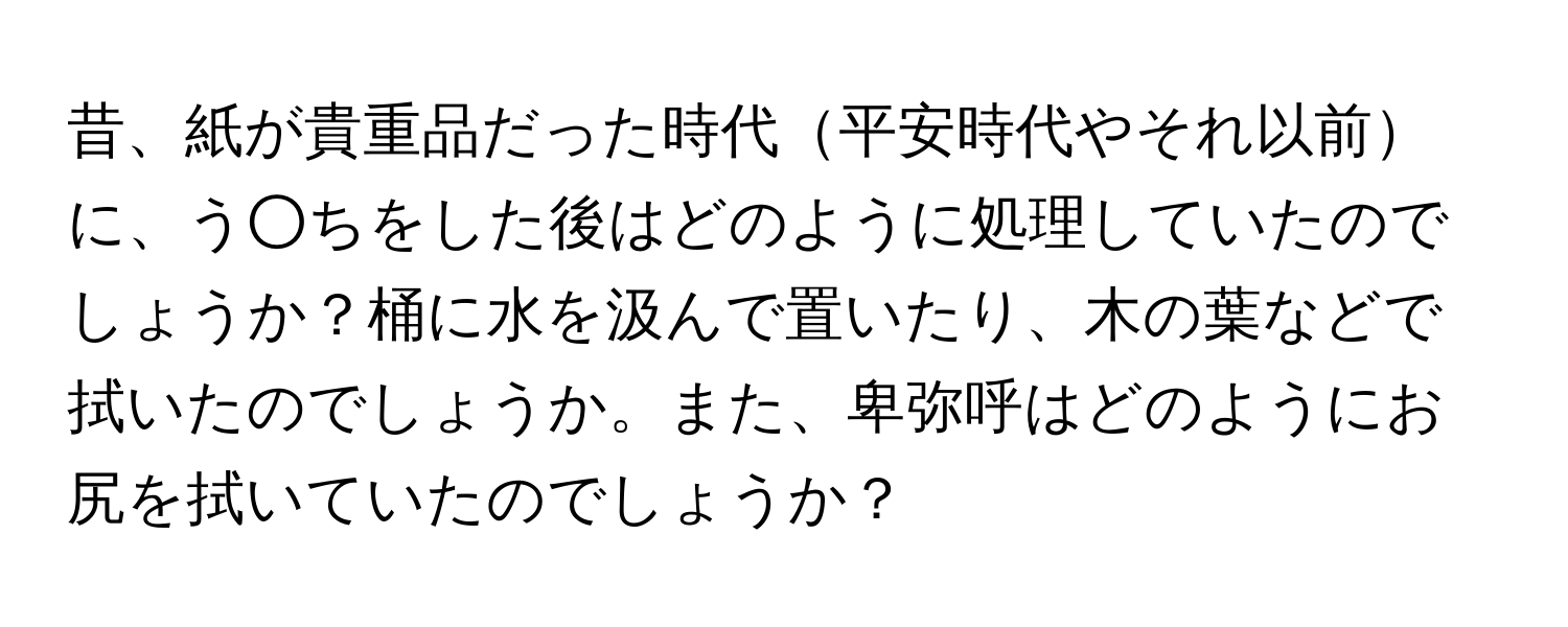 昔、紙が貴重品だった時代平安時代やそれ以前に、う○ちをした後はどのように処理していたのでしょうか？桶に水を汲んで置いたり、木の葉などで拭いたのでしょうか。また、卑弥呼はどのようにお尻を拭いていたのでしょうか？