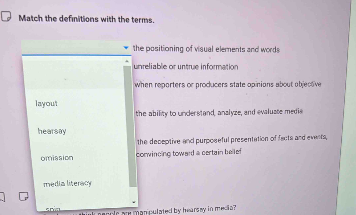 Match the definitions with the terms.
the positioning of visual elements and words
unreliable or untrue information
when reporters or producers state opinions about objective
layout
the ability to understand, analyze, and evaluate media
hearsay
the deceptive and purposeful presentation of facts and events,
omission convincing toward a certain belief
media literacy
snin
k neople are manipulated by hearsay in media?