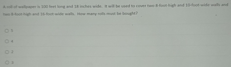 A roll of wallpaper is 100 leet long and 18 inches wide. It will be used to cover two 8-foot -high and 10-foot -wide walls and
two 8 -loot-high and 16-foot -wide walls. How many rolls must be bought?
4
2
3