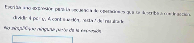 Escriba una expresión para la secuencia de operaciones que se describe a continuación. 
dividir 4 por g, A continuación, resta f del resultado 
No simplifique ninguna parte de la expresión.