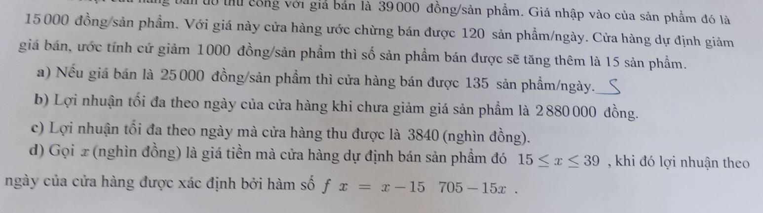 Dan dô thủ công với giả bán là 39000 đồng/sản phẩm. Giá nhập vào của sản phẩm đó là
15000 đồng/sản phẩm. Với giá này cửa hàng ước chừng bán được 120 sản phẩm/ngày. Cửa hàng dự định giảm
giá bán, ước tính cứ giảm 1000 đồng/sản phẩm thì số sản phẩm bán được sẽ tăng thêm là 15 sản phầm.
a) Nếu giá bán là 25000 đồng/sản phẩm thì cửa hàng bán được 135 sản phầm/ngày._
b) Lợi nhuận tối đa theo ngày của cửa hàng khi chưa giảm giá sản phẩm là 2880000 đồng.
c) Lợi nhuận tối đa theo ngày mà cửa hàng thu được là 3840 (nghìn đồng).
d) Gọi x (nghìn đồng) là giá tiền mà cửa hàng dự định bán sản phẩm đó 15≤ x≤ 39 , khi đó lợi nhuận theo
ngày của cửa hàng được xác định bởi hàm số fx=x-15705-15x.