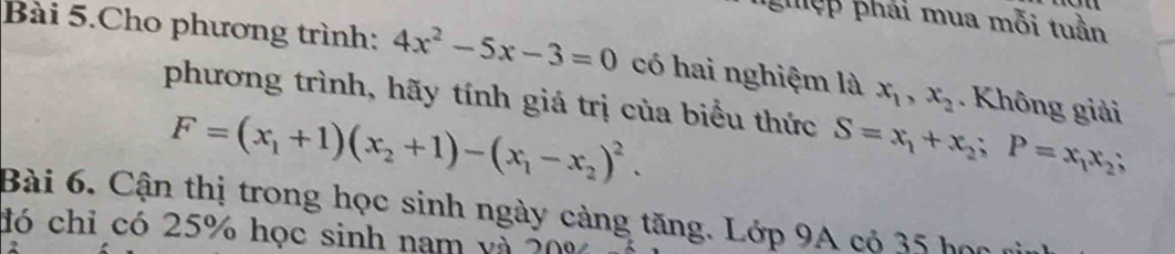 ệ p hái mua mỗi tuần 
Bài 5.Cho phương trình: 4x^2-5x-3=0 có hai nghiệm là x_1, x_2. Không giải 
phương trình, hãy tính giá trị của biểu thức S=x_1+x_2; P=x_1x_2;
F=(x_1+1)(x_2+1)-(x_1-x_2)^2. 
Bài 6. Cận thị trong học sinh ngày cảng tăng. Lớp 9A có 35 học 
đó chỉ có 25% học sinh nam và ?