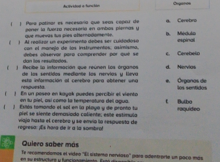 Activided o función Organos
( ) Para patinar es necesario que seas capaz de a. Cerebro
poner la fuerza necesaria en ambas piernas y
que muevas tus pies alternadamente. b. Médula
) Al realizar un experimento debes ser cuidadoso espinal
con el manejo de los instrumentos; asimismo,
debes observar para comprender par qué se c. Cerebelo
dan los resultados.
 ) Recibe la información que reúnen los órganos d. Nervias
de los sentidos mediante los nervios y lleva
esta información al cerebro para obtener una e. Órganos de
respuesta los sentidos
  En un paseo en kayak puedes percibir el viento
en tu piel, así como la temperatura del agua. f Bulbo
) Estás tomando el sol en la playa y de pronto tu raquideo
piel se siente demasiado caliente; este estímulo
víaja hasta el cerebro y se envía la respuesta de
regreso: ¡Es hara de ir a la sombra!
D Quiero saber más
Te recomendamas el vídeo "El sistema nervíoso" para adentrarte un poco más
en su estructura y funcionamiento. Está dis p n ai