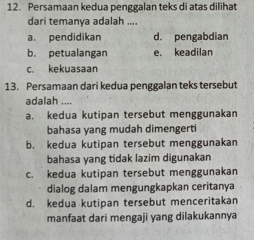 Persamaan kedua penggalan teks di atas dilihat
dari temanya adalah ....
a. pendidikan d. pengabdian
b. petualangan e. keadilan
c. kekuasaan
13. Persamaan dari kedua penggalan teks tersebut
adalah ....
a. kedua kutipan tersebut menggunakan
bahasa yang mudah dimengerti
b. kedua kutipan tersebut menggunakan
bahasa yang tidak lazim digunakan
c. kedua kutipan tersebut menggunakan
dialog dalam mengungkapkan ceritanya
d. kedua kutipan tersebut menceritakan
manfaat dari mengaji yang dilakukannya