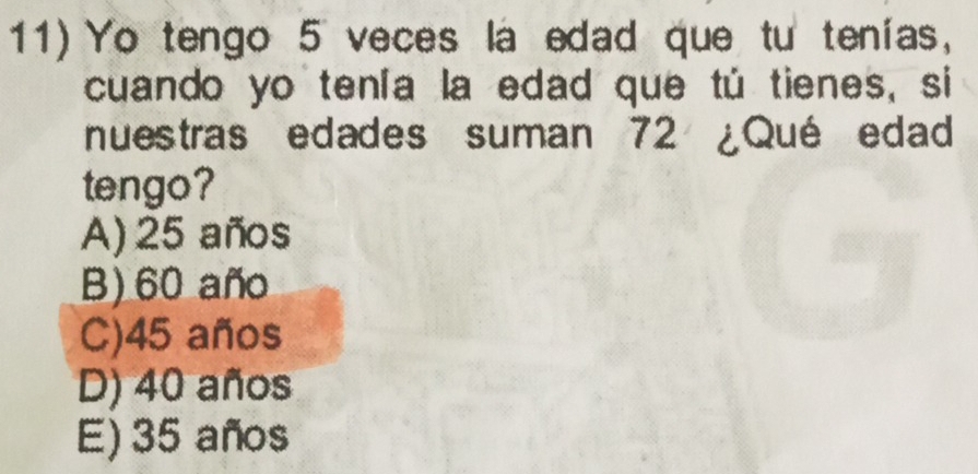 11)Yo tengo 5 veces la edad que tu tenías,
cuando yo tenía la edad que tú tienes, si
nuestras edades suman 72 ¿Qué edad
tengo?
A) 25 años
B) 60 año
C) 45 años
D) 40 años
E) 35 años