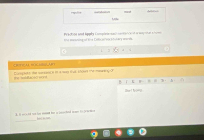 repulse metabolism moot delirious 
futike 
Practice and Apply Complete each sentence in a way that shows 
the meaning of the Critical Vocabulary words. 
1 2 
CRITICAL VOCABULARY 
the boldfaced word. Complete the sentence in a way that shows the meaning of 
B I u 5 。 it 
Surt Typing-- 
3. It would not be moot for a baseball team to practice 
_ 
because
