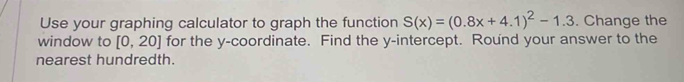 Use your graphing calculator to graph the function S(x)=(0.8x+4.1)^2-1.3. Change the 
window to [0,20] for the y-coordinate. Find the y-intercept. Round your answer to the 
nearest hundredth.