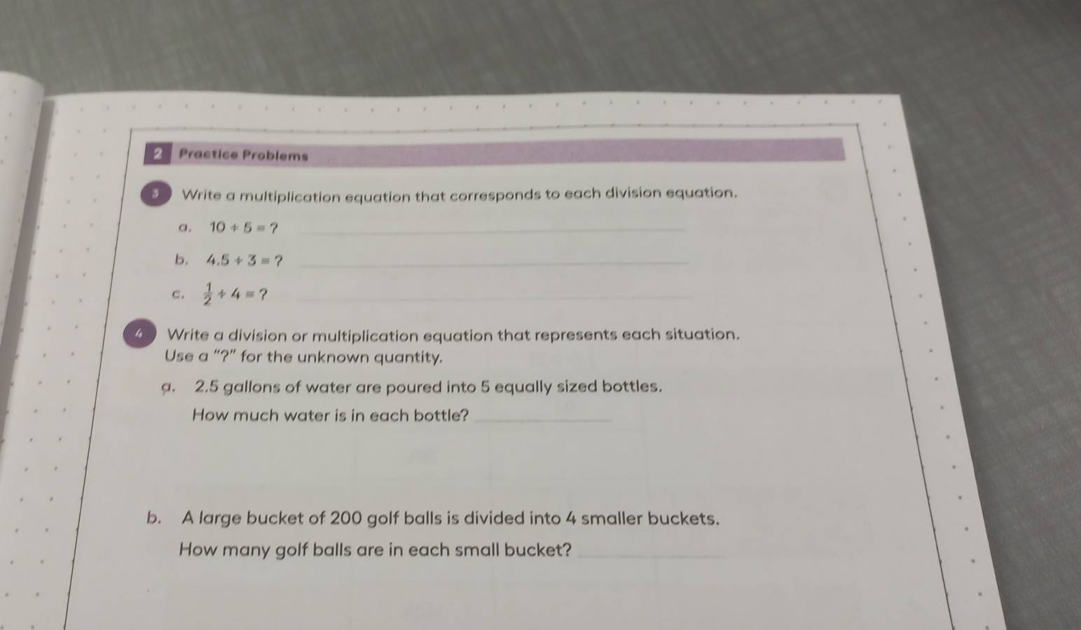 Practice Problems 
5 Write a multiplication equation that corresponds to each division equation. 
a. 10/ 5=? _ 
b. 4.5/ 3=? _ 
c.  1/2 / 4= ?_ 
4 Write a division or multiplication equation that represents each situation. 
Use a “?” for the unknown quantity. 
a. 2.5 gallons of water are poured into 5 equally sized bottles. 
How much water is in each bottle?_ 
b. A large bucket of 200 golf balls is divided into 4 smaller buckets. 
How many golf balls are in each small bucket?_