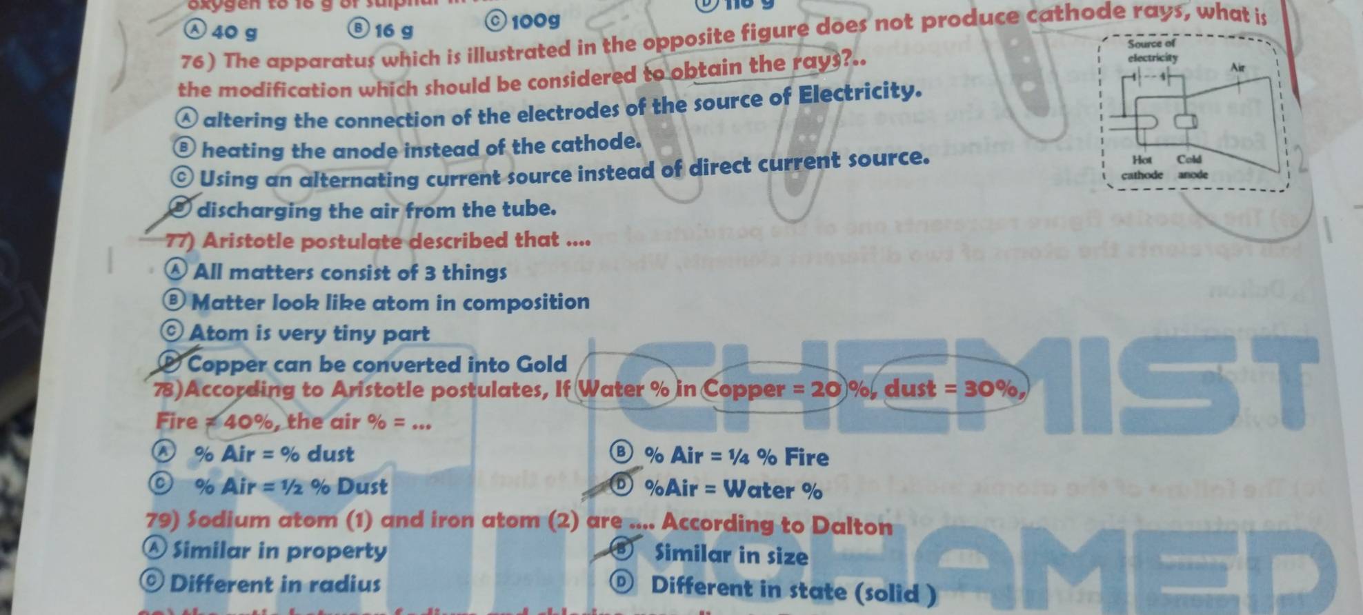 exygen to lo g or salpm
40 g Ⓑ 16 g © 100g
76) The apparatus which is illustrated in the opposite figure does not produce cathode rays, what is
Source of
the modification which should be considered to obtain the rays?..
electricity Air
altering the connection of the electrodes of the source of Electricity.
⑥ heating the anode instead of the cathode.
⊙ Using an alternating current source instead of direct current source.
Hot Cold
cathode anode
⑤ discharging the air from the tube.
77) Aristotle postulate described that ....
Ⓐ All matters consist of 3 things
® Matter look like atom in composition
© Atom is very tiny part
® Copper can be converted into Gold
78)According to Aristotle postulates, If Water % in Copper =20)% dust =30% ,
Fire ≠ 40%, the air % =...
Ⓐ% Air=% dust ③ % Air = ¼ % Fire
O % Air=1/2 % Dust %Air = Water %
D
79) Sodium atom (1) and iron atom (2) are .... According to Dalton
Ⓐ Similar in property Similar in size
© Different in radius D) Different in state (solid )