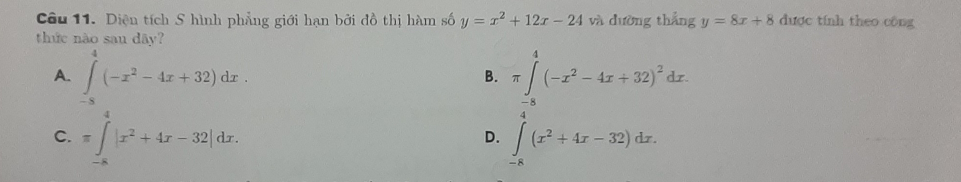 Diện tích S hình phẳng giới hạn bởi đồ thị hàm số y=x^2+12x-24 và dường thẳng y=8x+8 được tính theo công
thức nào sau dây?
A. ∈tlimits _(-8)^4(-x^2-4x+32)dx.
B. π ∈tlimits _(-8)^4(-x^2-4x+32)^2dx.
C. =∈tlimits _(-8)^4|x^2+4x-32|dx.
D. ∈tlimits _(-8)^(x^2+4x-32)dx.