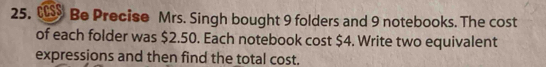 € Be Precise Mrs. Singh bought 9 folders and 9 notebooks. The cost 
of each folder was $2.50. Each notebook cost $4. Write two equivalent 
expressions and then find the total cost.