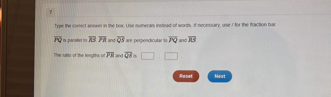 Type the correct answer in the box. Use numerals instead of words. If necessary, use / for the fraction bar.
overline PQ is parallel to overline RS. overline PR and overline QS are perpendicular to overline PQ and overline RS. 
The ratio of the lengths of overline PR and overline QS is 
Reset Next