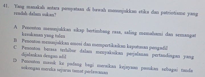 Yang manakah antara pernyataan di bawah menunjukkan etika dan patriotisme yang
rendah dalam sukan?
A Penonton menunjukkan sikap bertimbang rasa, saling memahami dan semangat
kesukanan yang tulen
B Penonton menunjukkan emosi dan mempertikaikan keputusan pengadil
C Penonton berasa terhibur dalam menyaksikan perjalanan pertandingan yang
dijalankan dengan adil
D Penonton masuk ke padang bagi meraikan kejayaan pasukan sebagai tanda
sokongan mereka sejurus tamat perlawanan