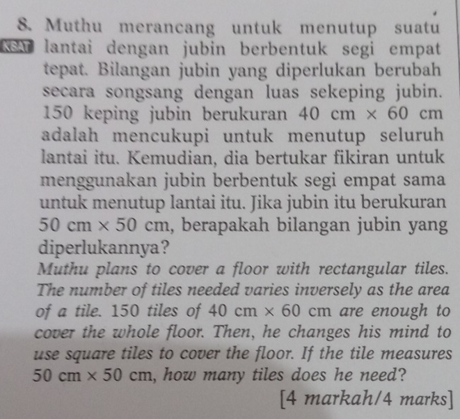 Muthu merancang untuk menutup suatu 
NSA lantai dengan jubin berbentuk segi empat 
tepat. Bilangan jubin yang diperlukan berubah 
secara songsang dengan luas sekeping jubin.
150 keping jubin berukuran 40cm* 60cm
adalah mencukupi untuk menutup seluruh 
lantai itu. Kemudian, dia bertukar fikiran untuk 
menggunakan jubin berbentuk segi empat sama 
untuk menutup lantai itu. Jika jubin itu berukuran
50cm* 50cm , berapakah bilangan jubin yang 
diperlukannya? 
Muthu plans to cover a floor with rectangular tiles. 
The number of tiles needed varies inversely as the area 
of a tile. 150 tiles of 40cm* 60cm are enough to 
cover the whole floor. Then, he changes his mind to 
use square tiles to cover the floor. If the tile measures
50cm* 50cm , how many tiles does he need? 
[4 markah/4 marks]