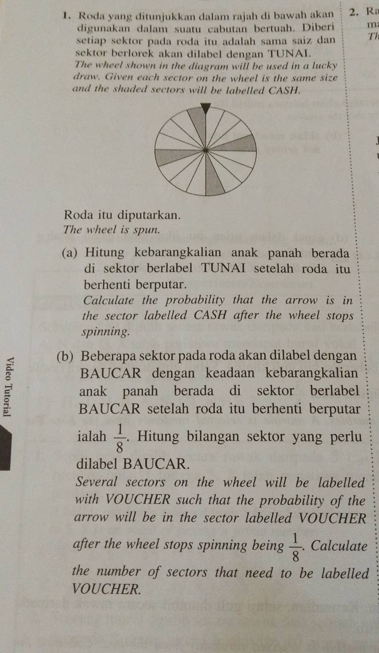 Roda yang ditunjukkan dalam rajah di bawah akan 2. R 
digunakan dalam suatu cabutan bertuah. Diberi m 
setiap sektor pada roda itu adalah sama saiz dan Th 
sektor berlorek akan dilabel dengan TUNAI. 
The wheel shown in the diagram will be used in a lucky 
draw. Given each sector on the wheel is the same size 
and the shaded sectors will be labelled CASH. 
Roda itu diputarkan. 
The wheel is spun. 
(a) Hitung kebarangkalian anak panah berada 
di sektor berlabel TUNAI setelah roda itu 
berhenti berputar. 
Calculate the probability that the arrow is in 
the sector labelled CASH after the wheel stops 
spinning. 
(b) Beberapa sektor pada roda akan dilabel dengan 
BAUCAR dengan keadaan kebarangkalian 
anak panah berada di sektor berlabel 
BAUCAR setelah roda itu berhenti berputar 
ialah  1/8 . Hitung bilangan sektor yang perlu 
dilabel BAUCAR. 
Several sectors on the wheel will be labelled 
with VOUCHER such that the probability of the 
arrow will be in the sector labelled VOUCHER 
after the wheel stops spinning being  1/8 . Calculate 
the number of sectors that need to be labelled 
VOUCHER.