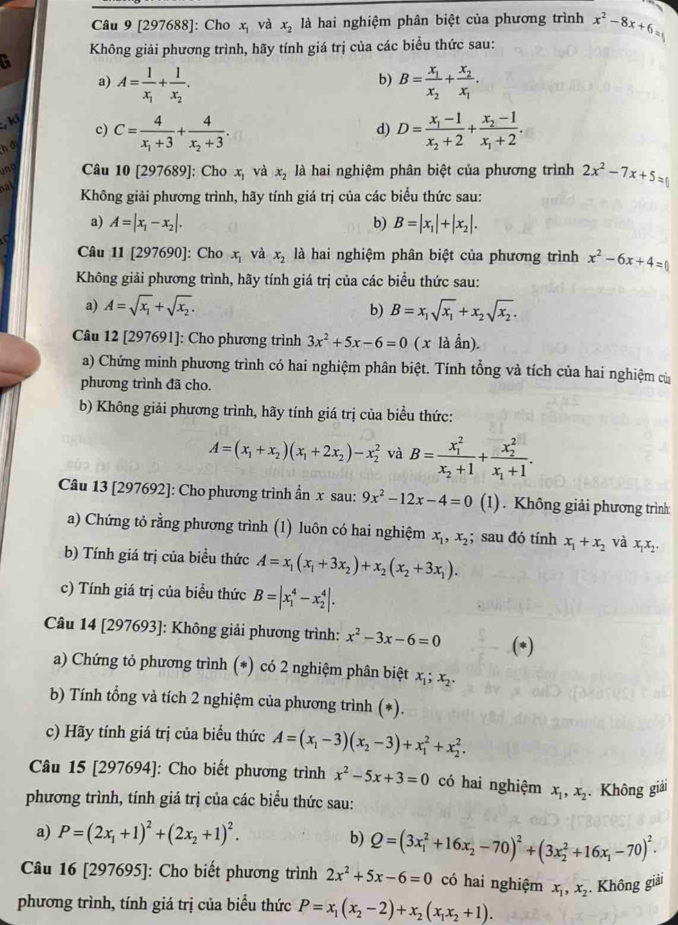 [297688]: Cho x_1 và x_2 là hai nghiệm phân biệt của phương trình x^2-8x+6=
Không giải phương trình, hãy tính giá trị của các biểu thức sau:
t
a) A=frac 1x_1+frac 1x_2. B=frac x_1x_2+frac x_2x_1.
b)
, ki
c) C=frac 4x_1+3+frac 4x_2+3. D=frac x_1-1x_2+2+frac x_2-1x_1+2.
d)
h đ
Câu 10 [297689]: Cho x_1 và x_2 là hai nghiệm phân biệt của phương trình 2x^2-7x+5=0
nat
Không giải phương trình, hãy tính giá trị của các biểu thức sau:
a) A=|x_1-x_2|. b) B=|x_1|+|x_2|.
a
Câu 11 [297690]: Cho x_1 và x_2 là hai nghiệm phân biệt của phương trình x^2-6x+4=0
Không giải phương trình, hãy tính giá trị của các biểu thức sau:
a) A=sqrt(x_1)+sqrt(x_2). B=x_1sqrt(x_1)+x_2sqrt(x_2).
b)
Câu 12 [297691]: Cho phương trình 3x^2+5x-6=0 ( x là ẩn).
a) Chứng minh phương trình có hai nghiệm phân biệt. Tính tổng và tích của hai nghiệm củ
phương trình đã cho.
b) Không giải phương trình, hãy tính giá trị của biểu thức:
A=(x_1+x_2)(x_1+2x_2)-x_2^(2 và B=frac (x_1)^2)x_2+1+frac (x_2)^2x_1+1.
Câu 13 [297692]: Cho phương trình ẩn x sau: 9x^2-12x-4=0 (1). Không giải phương trình:
a) Chứng tỏ rằng phương trình (1) luôn có hai nghiệm x_1,x_2; ` sau đó tính x_1+x_2 và x_1x_2.
b) Tính giá trị của biểu thức A=x_1(x_1+3x_2)+x_2(x_2+3x_1).
c) Tính giá trị của biều thức B=|x_1^(4-x_2^4|.
Câu 14 [297693]: Không giải phương trình: x^2)-3x-6=0 (*)
a) Chứng tỏ phương trình (*) có 2 nghiệm phân biệt x_1;x_2.
b) Tính tổng và tích 2 nghiệm của phương trình (*).
c) Hãy tính giá trị của biểu thức A=(x_1-3)(x_2-3)+x_1^(2+x_2^2.
Câu 15 [297694]: Cho biết phương trình x^2)-5x+3=0 có hai nghiệm x_1,x_2. Không giải
phương trình, tính giá trị của các biểu thức sau:
a) P=(2x_1+1)^2+(2x_2+1)^2. b) Q=(3x_1^(2+16x_2)-70)^2+(3x_2^(2+16x_1)-70)^2.
Câu 16 [297695]: Cho biết phương trình 2x^2+5x-6=0 có hai nghiệm x_1,x_2. Không giải
phương trình, tính giá trị của biểu thức P=x_1(x_2-2)+x_2(x_1x_2+1).