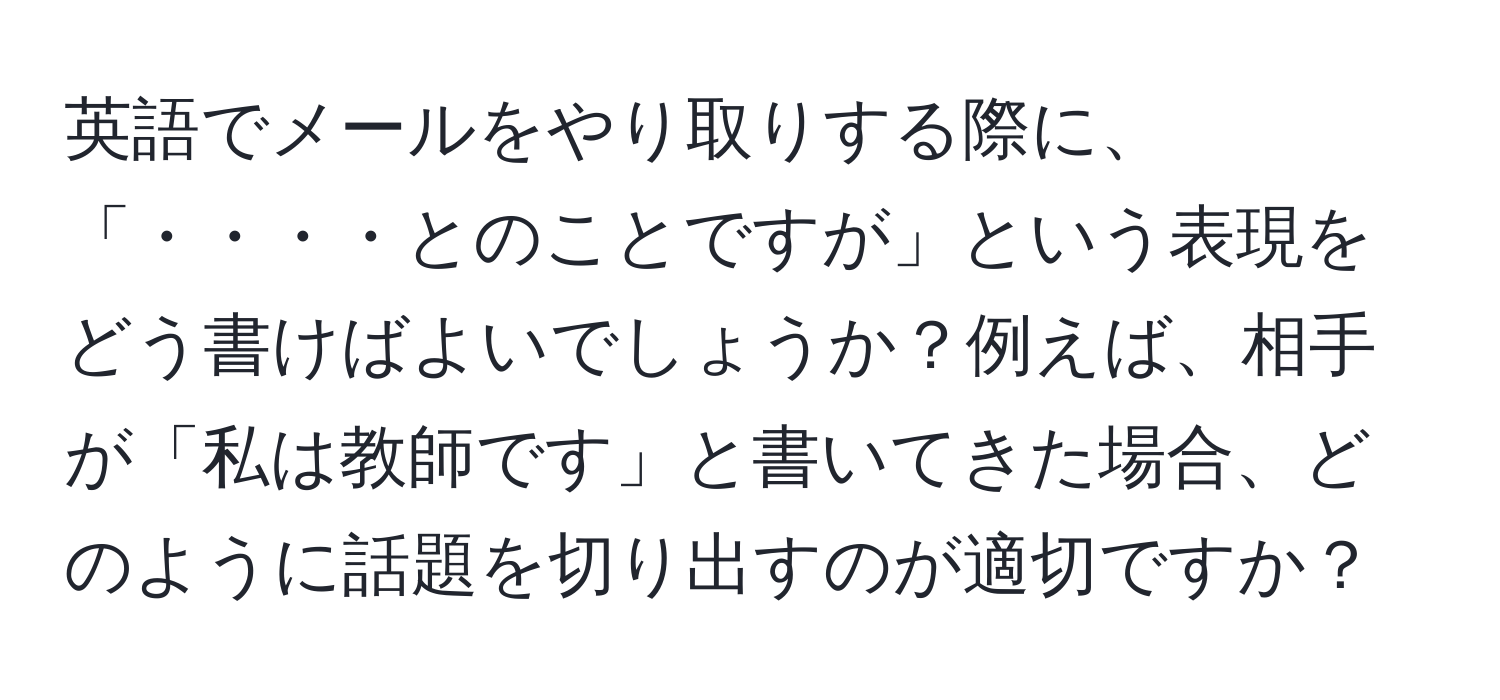 英語でメールをやり取りする際に、「・・・・とのことですが」という表現をどう書けばよいでしょうか？例えば、相手が「私は教師です」と書いてきた場合、どのように話題を切り出すのが適切ですか？