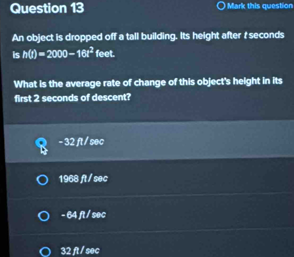 Mark this question
An object is dropped off a tall building. Its height after t seconds
is h(t)=2000-16t^2 feet.
What is the average rate of change of this object's height in its
first 2 seconds of descent?
- 32 ft / sec
1968 ft / sec
- 64 ft / sec
32 ft / sec