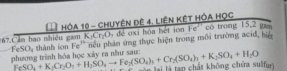 HÓA 10 - CHUYÊN ĐÊ 4. LIÊN KÉT HÓA HọC 
167.Cần bao nhiêu gam K_2Cr_2O_7 đề oxi hóa hết ion Fe^(2+) có trong 15, 2 gam
Fe SO_4 thành ion Fe^3 phếu phản ứng thực hiện trong môi trường acid, biết 
phương trình hóa học xảy ra như sau:
FeSO_4+K_2Cr_2O_7+H_2SO_4to Fe_2(SO_4)_3+Cr_2(SO_4)_3+K_2SO_4+H_2O àn lài là tạp chất không chứa sulfur)