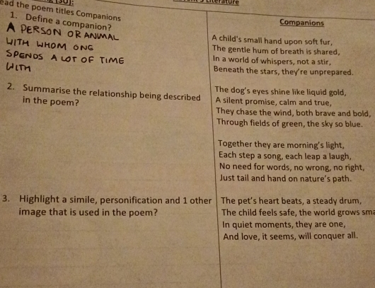 (30): Eterture 
ead the poem titles Companions 
1. Define a companion? 
Companions 
A child's small hand upon soft fur, 
The gentle hum of breath is shared. 
In a world of whispers, not a stir, 
Beneath the stars, they're unprepared. 
2. Summarise the relationship being described The dog's eyes shine like liquid gold, 
in the poem? A silent promise, calm and true, 
They chase the wind, both brave and bold, 
Through fields of green, the sky so blue. 
Together they are morning's light, 
Each step a song, each leap a laugh, 
No need for words, no wrong, no right, 
Just tail and hand on nature’s path. 
3. Highlight a simile, personification and 1 other The pet's heart beats, a steady drum, 
image that is used in the poem? The child feels safe, the world grows sm 
In quiet moments, they are one, 
And love, it seems, will conquer all.