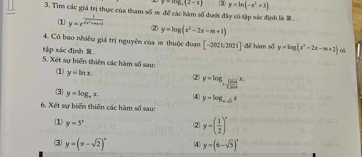 y=log _3(2-x) (3) y=ln (-x^2+3)
3. Tìm các giá trị thực của tham số m để các hàm số dưới đây có tập xác định là R .
(1) y=e^(frac 1)sqrt(x^2+mx+1)
(2) y=log (x^2-2x-m+1)
4. Có bao nhiêu giá trị nguyên của m thuộc đoạn [-2021;2021] để hàm số y=log (x^2-2x-m+2)
tập xác định R . có
5. Xét sự biến thiên các hàm số sau:
(1) y=ln x. (2) y=log _1-sqrt(frac 2018)2019x. 
(3) y=log _π x. 
(4) y=log _4-sqrt(3)x
6. Xét sự biến thiên các hàm số sau:
(1) y=5^x
(2) y=( 1/2 )^x
(3) y=(π -sqrt(2))^x (4) y=(6-sqrt(5))^x