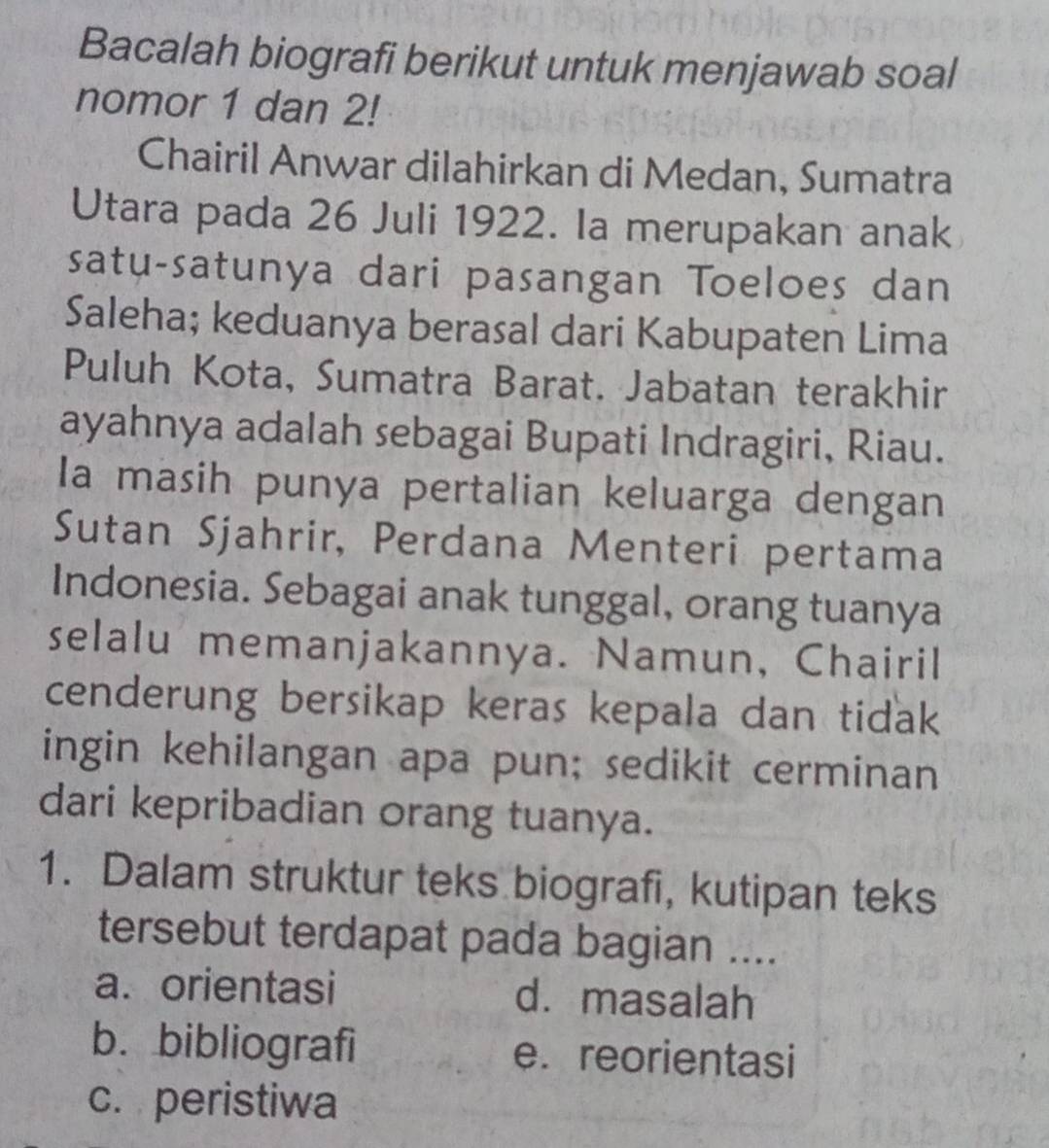 Bacalah biografi berikut untuk menjawab soal
nomor 1 dan 2!
Chairil Anwar dilahirkan di Medan, Sumatra
Utara pada 26 Juli 1922. Ia merupakan anak
satu-satunya dari pasangan Toeloes dan
Saleha; keduanya berasal dari Kabupaten Lima
Puluh Kota, Sumatra Barat. Jabatan terakhir
ayahnya adalah sebagai Bupati Indragiri, Riau.
Ia masih punya pertalian keluarga dengan
Sutan Sjahrir, Perdana Menteri pertama
Indonesia. Sebagai anak tunggal, orang tuanya
selalu memanjakannya. Namun, Chairil
cenderung bersikap keras kepala dan tidak
ingin kehilangan apa pun; sedikit cerminan
dari kepribadian orang tuanya.
1. Dalam struktur teks biografi, kutipan teks
tersebut terdapat pada bagian ....
a. orientasi d. masalah
b. bibliografi e. reorientasi
c. peristiwa