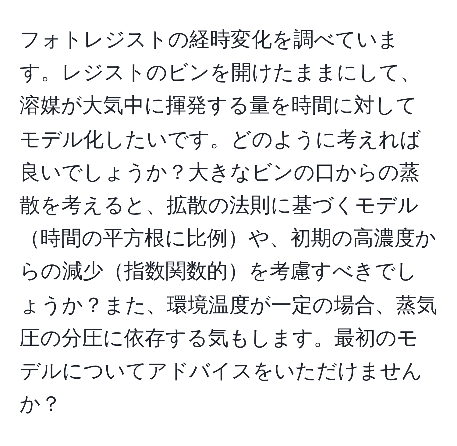 フォトレジストの経時変化を調べています。レジストのビンを開けたままにして、溶媒が大気中に揮発する量を時間に対してモデル化したいです。どのように考えれば良いでしょうか？大きなビンの口からの蒸散を考えると、拡散の法則に基づくモデル時間の平方根に比例や、初期の高濃度からの減少指数関数的を考慮すべきでしょうか？また、環境温度が一定の場合、蒸気圧の分圧に依存する気もします。最初のモデルについてアドバイスをいただけませんか？