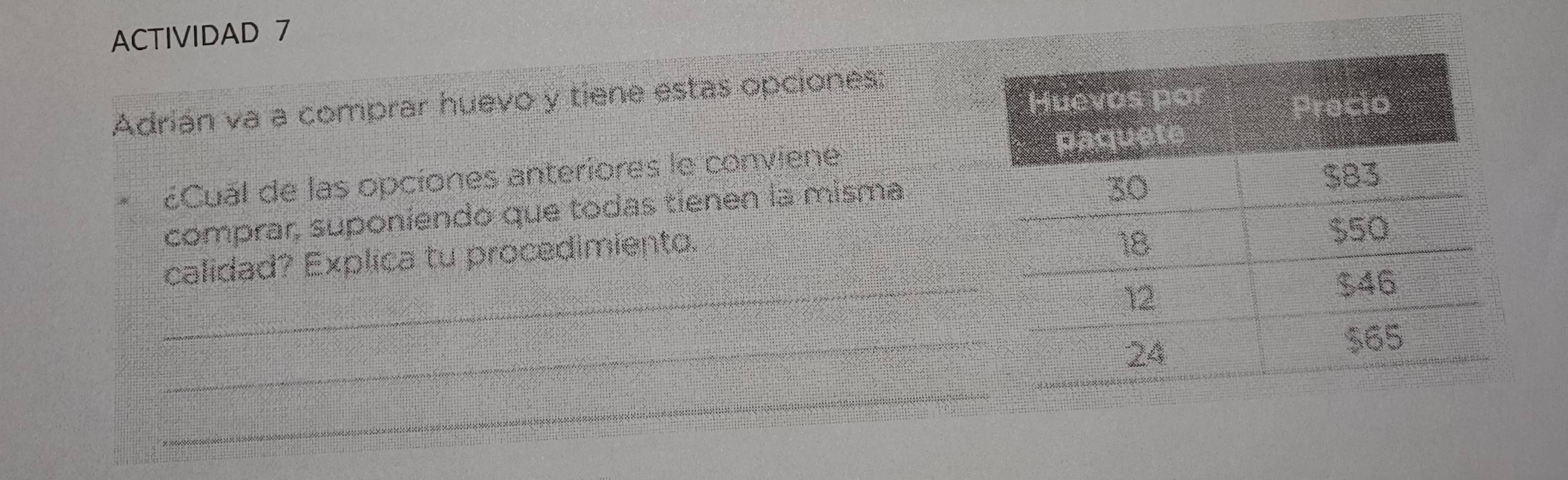 ACTIVIDAD 7 
Adrián va a comprar huevo y tiene estas opciones: 
¿Cual de las opciones anteriores le conviene 
comprar, suponiendo que todas tienen la misma 
_ 
calidad? Explica tu procedimiento. 
_ 
_