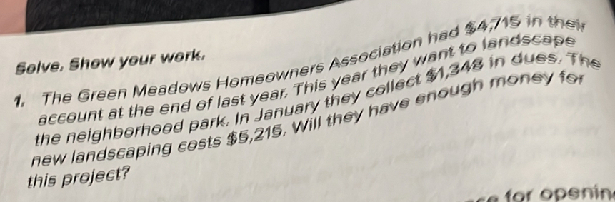 Solve. Show your work. 
1. The Green Meadows Homeowners Association had $4,715 in the 
account at the end of last year. This year they want to landscape 
the neighborhood park. In January they collect $1,348 in dues. The 
new landscaping costs $5,215. Will they have enough money for 
this project? 
ce for openin