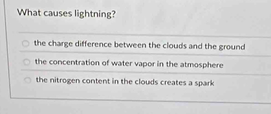 What causes lightning?
the charge difference between the clouds and the ground
the concentration of water vapor in the atmosphere
the nitrogen content in the clouds creates a spark