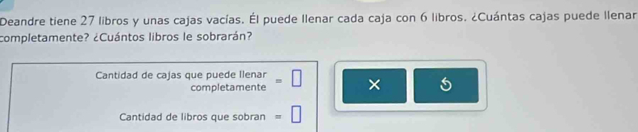 Deandre tiene 27 libros y unas cajas vacías. Él puede Ilenar cada caja con 6 libros. ¿Cuántas cajas puede Ilenar 
completamente? ¿Cuántos libros le sobrarán? 
Cantidad de cajas que puede Ilenar = □ × 
completamente 
Cantidad de libros que sobran =□