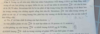 Trong vụ nổ nhà máy điện hạt nhân Fukushima I hồi tháng 3/2011 tại Nhật Bản, một 
trong số các bụi phóng xạ nguy hiểm từ các vụ nổ hạt nhân là strontium _(31)^(90)S với chu kì bān 
rã là 28,79 nằm. Strontium khi bị bò ăn phải sẽ tập trung trong sữa của chúng và sẽ được lưu 
lại trong xương của những người uống thứ sữa đó. Strontium  90/34 Sr khi nằm trong xương sẽ 
phát ra các tia beta 
bào hồng cầu, có năng lượng lớn, phá hủy tủy xương và đơ đó làm suy yếu sự sản xuất tế 
a) Tia β' có bản chất là dòng các hạt electron. 
b) Sản phẩm phân rã của  90/38 Sr là một hạt nhân có 39 proton và 51 neutron: 
c) Độ phóng xạ của lượng _(38)^(90)Sr có khổi lượng 0,0145 µg là 74 kBq. 
d) Khối lượng _(34)^(80)Sr tích tụ trong xương sẽ giảm 20% sau thời gian 15 năm.