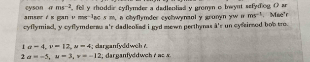 cyson ams^(-2) , fel y rhoddir cyflymder a dadleoliad y gronyn o bwynt sefydlog O ar
amser / s gan v ms=1ac s m, a chyflymder cychwynnol y gronyn yw # ms^(-1) . Mae'r
cyflymiad, y cyflymderau a'r dadleoliad i gyd mewn perthynas â'r un cyfeirnod bob tro.
1a=4, v=12, u=4; darganfyddwch /.
2a=-5, u=3, v=-12; darganfyddwch / ac s.