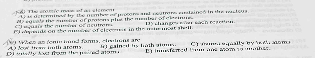 The atomic mass of an element
A) is determined by the number of protons and neutrons contained in the nucleus.
B) equals the number of protons plus the number of electrons.
C) equals the number of neutrons. D) changes after each reaction.
E) depends on the number of electrons in the outermost shell.
9) When an ionic bond forms, electrons are
A) lost from both atoms. B) gained by both atoms. C) shared equally by both atoms.
D) totally lost from the paired atoms. E) transferred from one atom to another.