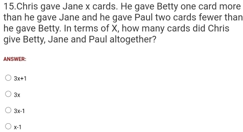 Chris gave Jane x cards. He gave Betty one card more
than he gave Jane and he gave Paul two cards fewer than
he gave Betty. In terms of X, how many cards did Chris
give Betty, Jane and Paul altogether?
ANSWER:
3x+1
3x
3x-1
x-1