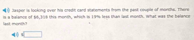 Jasper is looking over his credit card statements from the past couple of months. There
is a balance of $6,318 this month, which is 19% less than last month. What was the balance
last month?
D $□