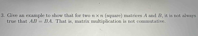 Give an example to show that for two n* n (square) matrices A and B, it is not always 
true that AB=BA. That is, matrix multiplication is not commutative.