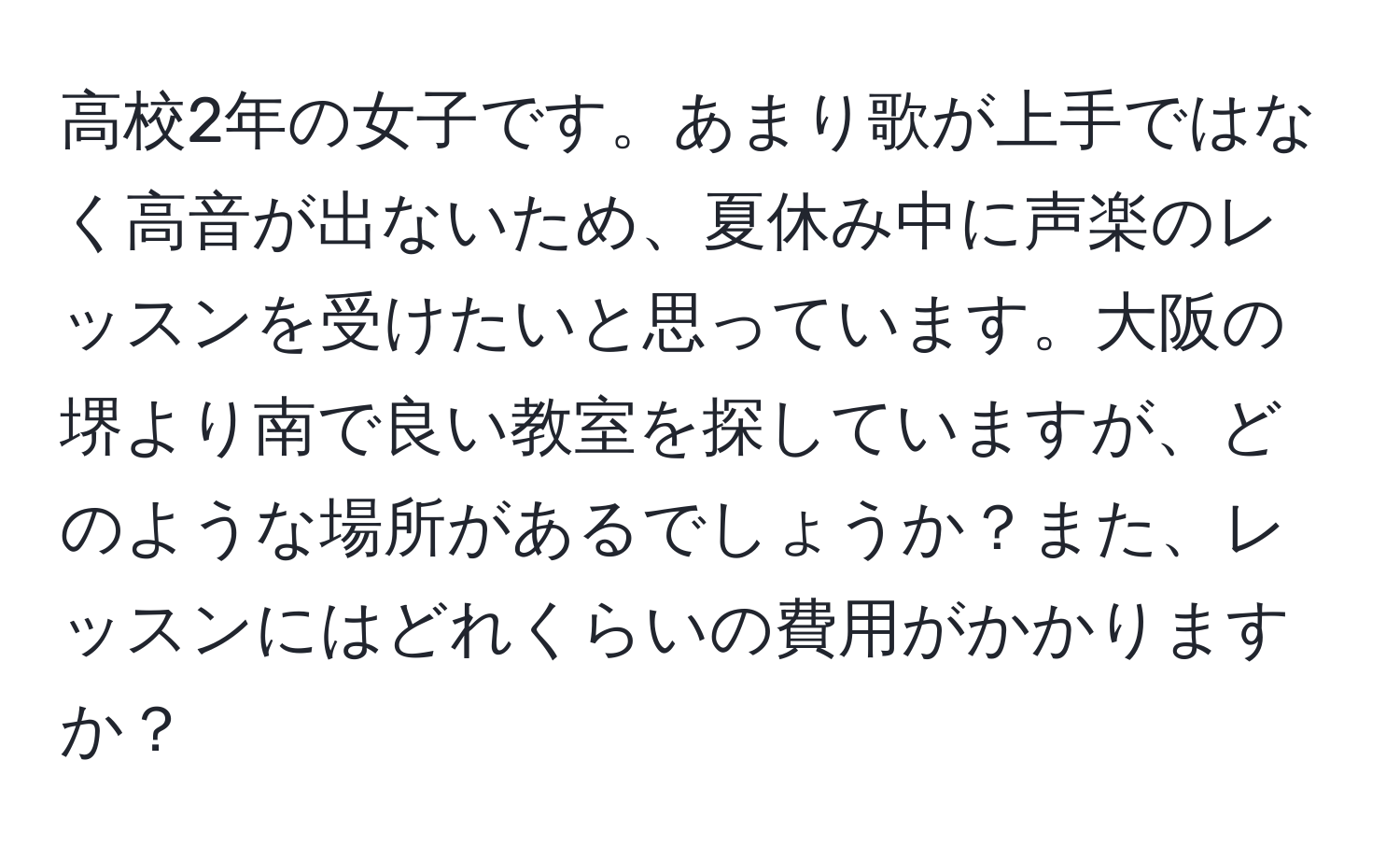 高校2年の女子です。あまり歌が上手ではなく高音が出ないため、夏休み中に声楽のレッスンを受けたいと思っています。大阪の堺より南で良い教室を探していますが、どのような場所があるでしょうか？また、レッスンにはどれくらいの費用がかかりますか？