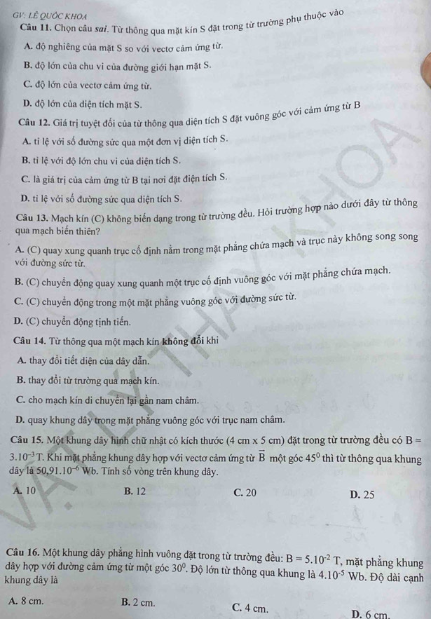 GV: LÊ QUỚC KHOA
Câu 11. Chọn câu sai. Từ thông qua mặt kín S đặt trong từ trường phụ thuộc vào
A. độ nghiêng của mặt S so với vectơ cảm ứng từ.
B. độ lớn của chu vi của đường giới hạn mặt S.
C. độ lớn của vectơ cảm ứng từ.
D. độ lớn của diện tích mặt S.
Câu 12. Giá trị tuyệt đối của từ thông qua diện tích S đặt vuông góc với cảm ứng từ B
A. ti lệ với số đường sức qua một đơn vị diện tích S.
B. tỉ lệ với độ lớn chu vi của diện tích S.
C. là giá trị của cảm ứng từ B tại nơi đặt điện tích S.
D. ti lệ với số đường sức qua diện tích S.
Câu 13. Mạch kín (C) không biến dạng trong từ trường đều. Hỏi trường hợp nào dưới đây từ thông
qua mạch biến thiên?
A. (C) quay xung quanh trục cố định nằm trong mặt phẳng chứa mạch và trục này không song song
với đường sức từ.
B. (C) chuyển động quay xung quanh một trục cố định vuông góc với mặt phẳng chứa mạch.
C. (C) chuyển động trong một mặt phẳng vuông góc với đường sức từ.
D. (C) chuyển động tịnh tiến.
Câu 14. Từ thông qua một mạch kín không đổi khi
A. thay đổi tiết diện của dây dẫn.
B. thay đồi từ trường qua mạch kín.
C. cho mạch kín di chuyển lại gần nam châm.
D. quay khung dây trong mặt phẳng vuông góc với trục nam châm.
Câu 15. Một khung dây hình chữ nhật có kích thước (4 cm x 5 cm) đặt trong từ trường đều có B=
3.10^(-3)T Khi mặt phẳng khung dây hợp với vectơ cảm ứng từ vector B một góc 45° thì từ thông qua khung
dây là 50,9 1.10^(-6) Wb. Tính số vòng trên khung dây.
A. 10 B. 12 C. 20 D. 25
Câu 16. Một khung dây phẳng hình vuông đặt trong từ trường đều: B=5.10^(-2) 1 , mặt phẳng khung
dây hợp với đường cảm ứng từ một góc 30° * Độ lớn từ thông qua khung là 4.10^(-5)Wb Độ dài cạnh
khung dây là
A. 8 cm. B. 2 cm. C. 4 cm. D. 6 cm