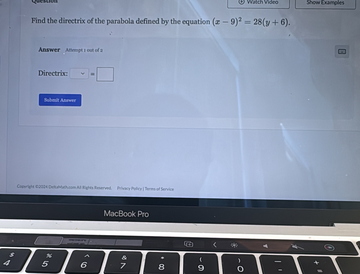 Question Watch Video Show Examples 
Find the directrix of the parabola defined by the equation (x-9)^2=28(y+6). 
Answer Attempt 1 out of 2 
Directrix: □ =□
Submit Answer 
Copyright ©2024 DeltaMath.com All Rights Reserved. Privacy Policy | Terms of Service 
MacBook Pro 
< * 
% 
a & 
* 
( 
)
4 5 6 7 8 9