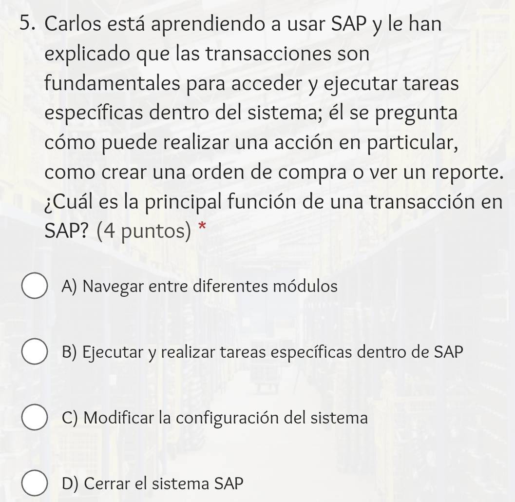 Carlos está aprendiendo a usar SAP y le han
explicado que las transacciones son
fundamentales para acceder y ejecutar tareas
específicas dentro del sistema; él se pregunta
cómo puede realizar una acción en particular,
como crear una orden de compra o ver un reporte.
¿Cuál es la principal función de una transacción en
SAP? (4 puntos) *
A) Navegar entre diferentes módulos
B) Ejecutar y realizar tareas específicas dentro de SAP
C) Modificar la configuración del sistema
D) Cerrar el sistema SAP