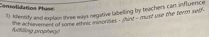 Consolidation Phase: 
1) Identify and explain three ways negative labelling by teachers can influence 
the achievement of some ethnic minorities - (hint - must use the term self- 
fulfilling prophecy)