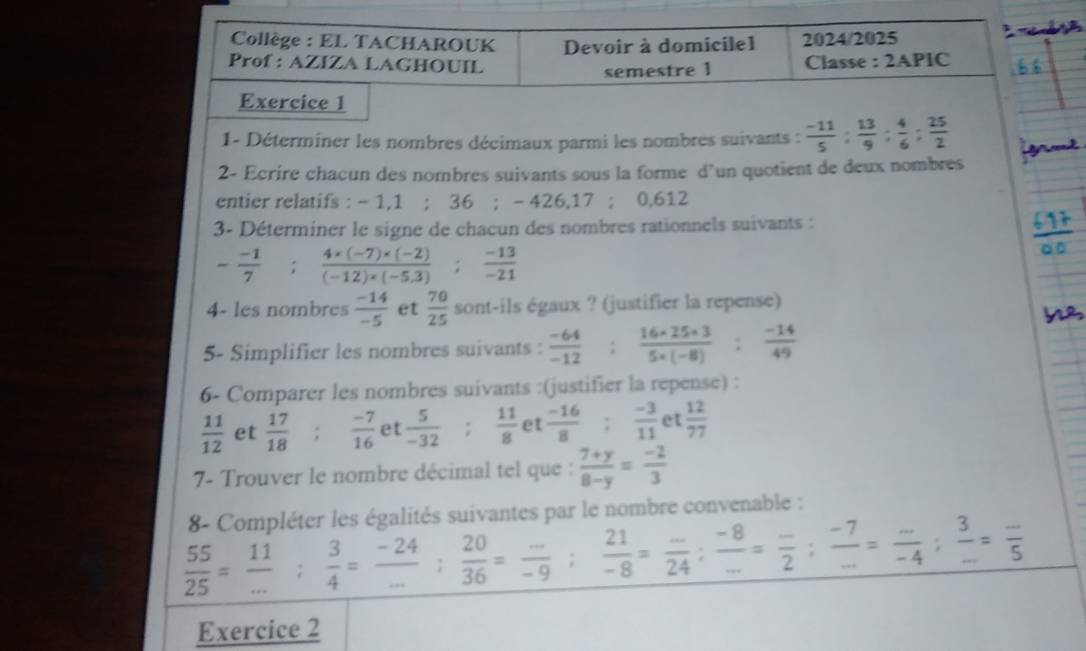 Collège : EL TACHAROUK Devoir à domicile1 2024/2025
Prof : AZIZA LAGHOUIL Classe : 2APIC
semestre 1
Exercice 1
1- Déterminer les nombres décimaux parmi les nombres suivants :  (-11)/5 : 13/9 : 4/6 : 25/2 
2- Ecrire chacun des nombres suivants sous la forme d'un quotient de deux nombres
entier relatifs : - 1,1 ; ! 36;-426,17;( 0.612
3- Déterminer le signe de chacun des nombres rationnels suivants :
-frac -17^((circ) frac 4* (-7)* (-2))(-12)* (-5.3); (-13)/-21 
4- les nombres  (-14)/-5  et  70/25  sont-ils égaux ? (justifier la repense)
5- Simplifier les nombres suivants :  (-64)/-12 : (16* 25* 3)/5* (-8) : (-14)/49 
6- Comparer les nombres suivants :(justifier la repense) :
 11/12  et  17/18   (-7)/16  et  5/-32  :  11/8  et  (-16)/8 : (-3)/11  et  12/77 
7- Trouver le nombre décimal tel que :  (7+y)/8-y = (-2)/3 
8- Compléter les égalités suivantes par le nombre convenable :
 55/25 = 11/... ; 3/4 = (-24)/... ; 20/36 = (..)/-9 ; 21/-8 = (-)/24 ; (-8)/... = (-)/2 2; (-7)/... = (.)/-4 ; 3/... =frac 55
Exercice 2