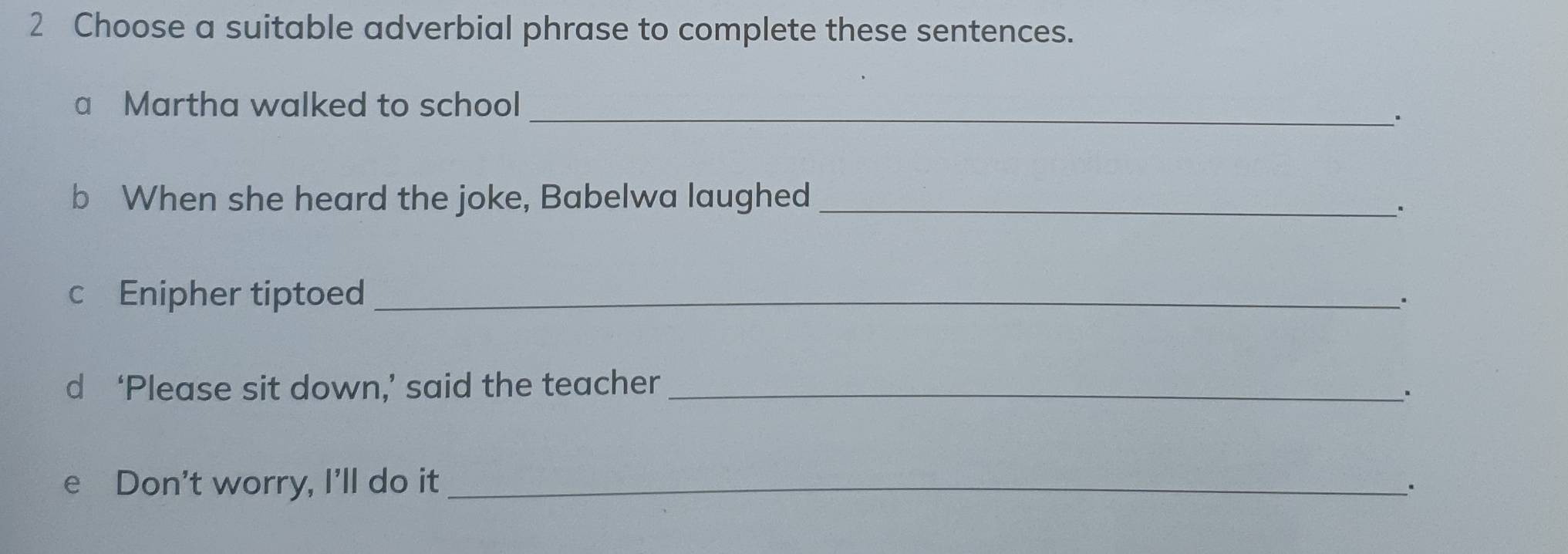 Choose a suitable adverbial phrase to complete these sentences. 
a Martha walked to school 
_. 
b When she heard the joke, Babelwa laughed_ 
. 
cEnipher tiptoed_ 
. 
d ‘Please sit down,’ said the teacher_ 
e Don't worry, I'll do it _.